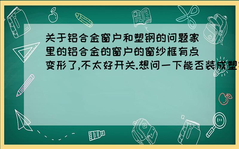 关于铝合金窗户和塑钢的问题家里的铝合金的窗户的窗纱框有点变形了,不太好开关.想问一下能否装成塑钢框?就是说原来都是用的铝合金的,现在只把窗纱的那个架子换成塑钢的,还用原来的