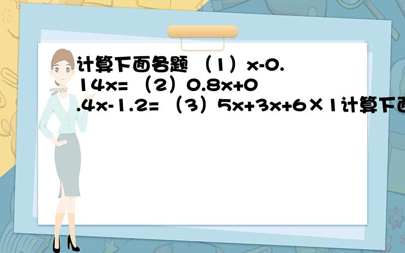 计算下面各题 （1）x-0.14x= （2）0.8x+0.4x-1.2= （3）5x+3x+6×1计算下面各题（1）x-0.14x=（2）0.8x+0.4x-1.2=（3）5x+3x+6×1.5=