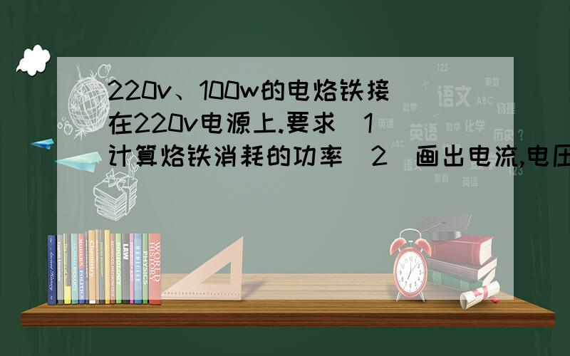 220v、100w的电烙铁接在220v电源上.要求（1）计算烙铁消耗的功率（2）画出电流,电压矢量图