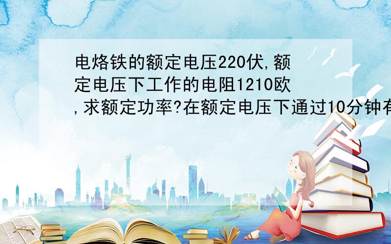 电烙铁的额定电压220伏,额定电压下工作的电阻1210欧,求额定功率?在额定电压下通过10分钟有多少热量?