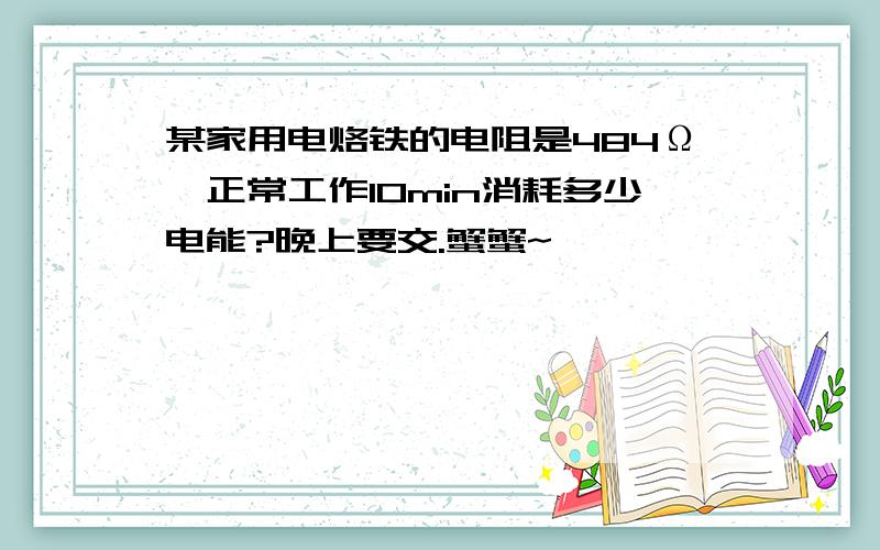 某家用电烙铁的电阻是484Ω,正常工作10min消耗多少电能?晚上要交.蟹蟹~