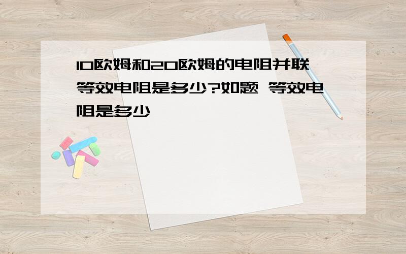 10欧姆和20欧姆的电阻并联等效电阻是多少?如题 等效电阻是多少