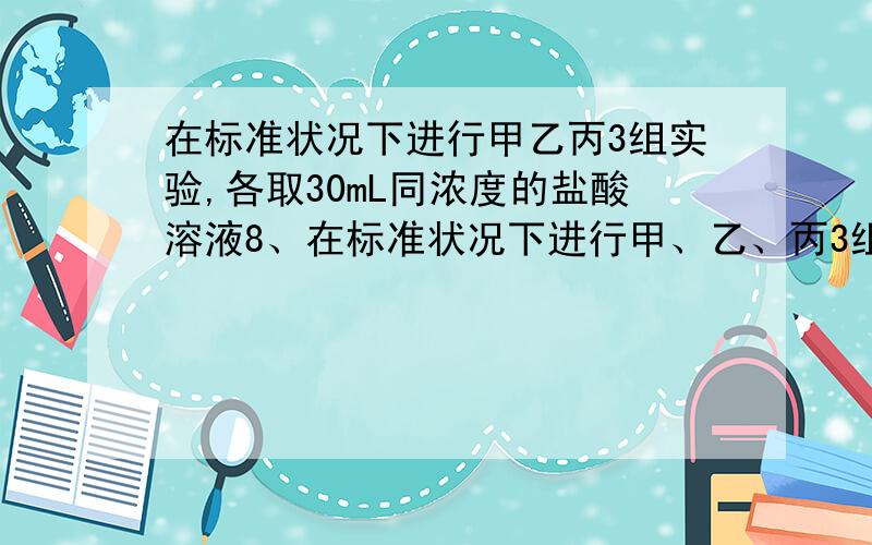 在标准状况下进行甲乙丙3组实验,各取30mL同浓度的盐酸溶液8、在标准状况下进行甲、乙、丙3组实验：各取30mL同浓度的盐酸溶液加入不同质量的同一镁铝合金粉末,产生气体,将实验数据记录