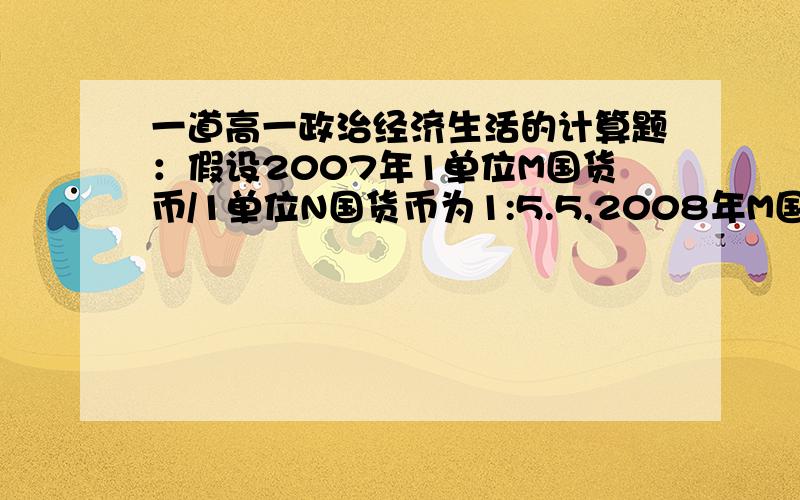 一道高一政治经济生活的计算题：假设2007年1单位M国货币/1单位N国货币为1:5.5,2008年M国的通货膨胀率为10%其他条件不变的情况下,从购买力角度来看,则两国间的汇率是多少?遇到通货膨胀或者