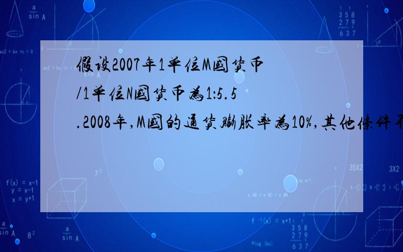 假设2007年1单位M国货币/1单位N国货币为1：5.5.2008年,M国的通货膨胀率为10%,其他条件不变,从购买力角度来看,则两国间的汇率为A.1：4.95B.1：5C.1：5.6D.1：6.05