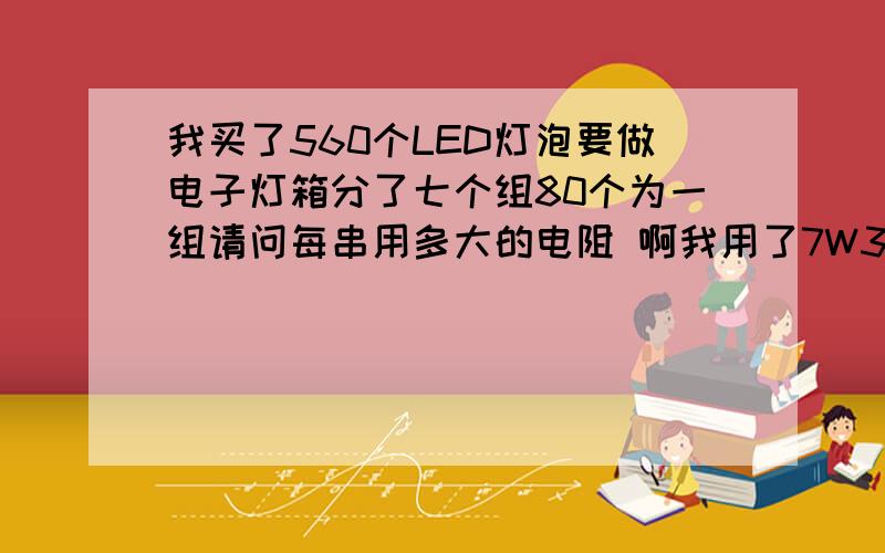 我买了560个LED灯泡要做电子灯箱分了七个组80个为一组请问每串用多大的电阻 啊我用了7W3K的电阻很快就发热