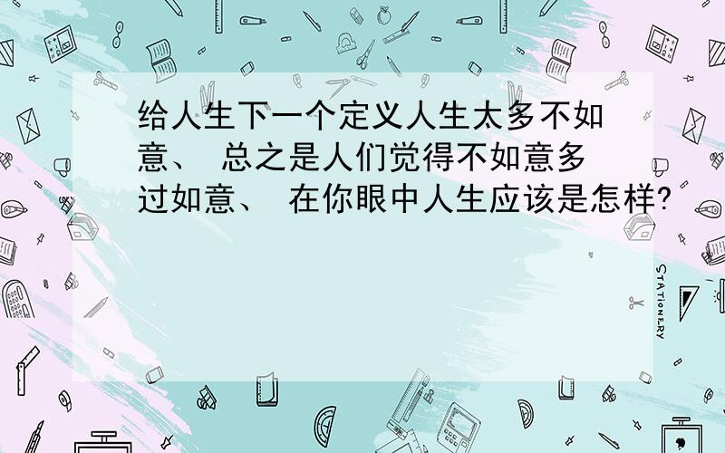 给人生下一个定义人生太多不如意、 总之是人们觉得不如意多过如意、 在你眼中人生应该是怎样?