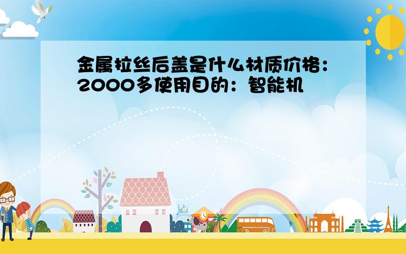 金属拉丝后盖是什么材质价格：2000多使用目的：智能机