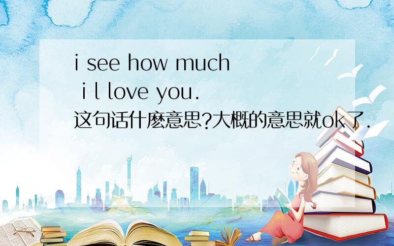 i see how much i l love you.这句话什麽意思?大概的意思就ok了.