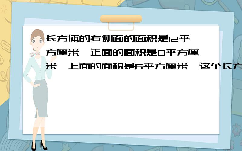 长方体的右侧面的面积是12平方厘米,正面的面积是8平方厘米,上面的面积是6平方厘米,这个长方体的体积是接上面的 少立方厘米?