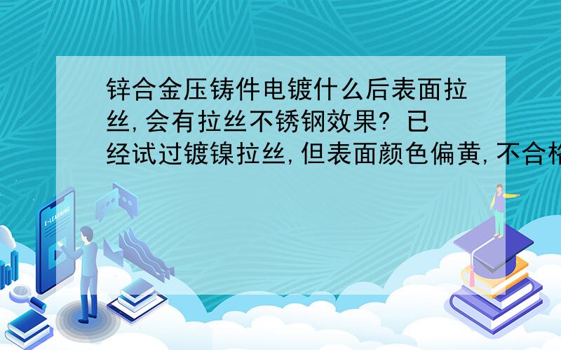 锌合金压铸件电镀什么后表面拉丝,会有拉丝不锈钢效果? 已经试过镀镍拉丝,但表面颜色偏黄,不合格.