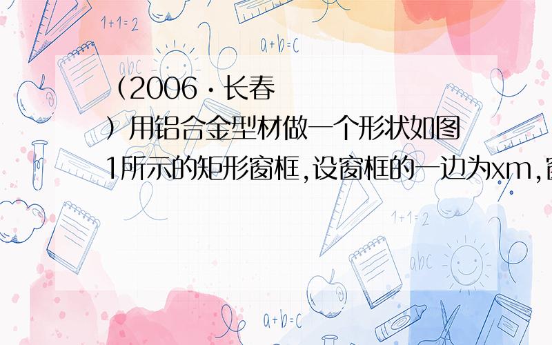 （2006•长春）用铝合金型材做一个形状如图1所示的矩形窗框,设窗框的一边为xm,窗户的透光面 积（2006•长春）用铝合金型材做一个形状如图1所示的矩形窗框,设窗框的一边为xm,窗户的