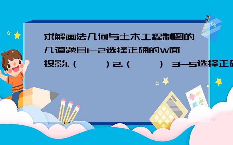 求解画法几何与土木工程制图的几道题目1-2选择正确的W面投影1.（    ）2.（    ） 3-5选择正确的剖视图3.（    ） A      B       C      D4.（    ） A       B       C        D5.（    ） A       B        C       D6.