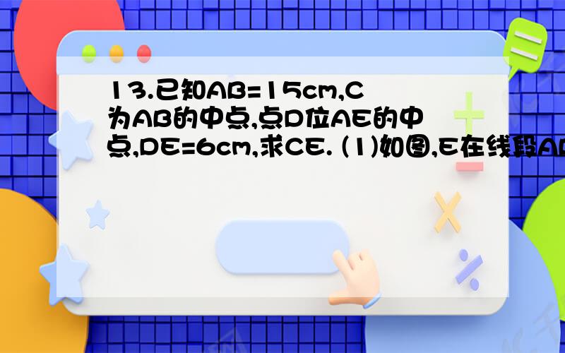 13.已知AB=15cm,C为AB的中点,点D位AE的中点,DE=6cm,求CE. (1)如图,E在线段AB上时,求CE；A＿＿＿D＿C＿＿＿E＿＿B(2)如图,E在BA的延长线上时,求CE；E＿＿D＿A＿＿＿C＿＿＿B要过程