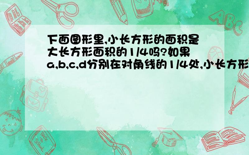 下面图形里,小长方形的面积是大长方形面积的1/4吗?如果a,b,c,d分别在对角线的1/4处,小长方形的面积是大长方形面积的1/4吗?如果是,