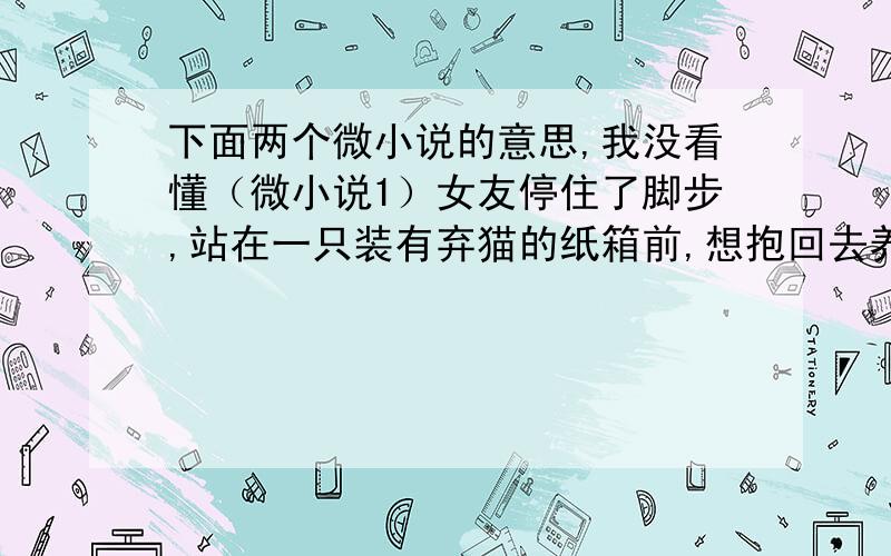 下面两个微小说的意思,我没看懂（微小说1）女友停住了脚步,站在一只装有弃猫的纸箱前,想抱回去养.我说,家里只有供我们两人生活的钱；她说,那就把你扔了,自己带着猫回去.“祝你找到新