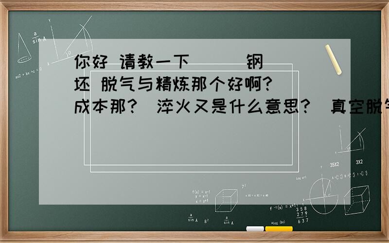 你好 请教一下      钢坯 脱气与精炼那个好啊?  成本那?  淬火又是什么意思?  真空脱气+VD是什么意思