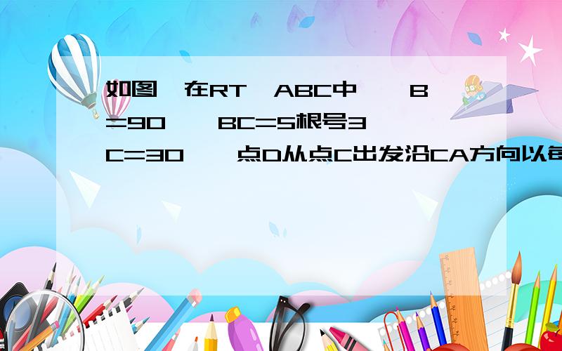 如图,在RT△ABC中,∠B=90°,BC=5根号3,∠C=30°,点D从点C出发沿CA方向以每秒2个单位长度的速度向点A匀速运动,同时点E从点A出发沿AB方向以每秒1个单位长的速度向点B匀速运动,当其中一个点到达终