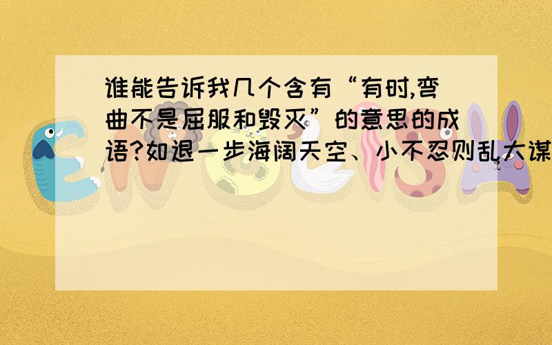 谁能告诉我几个含有“有时,弯曲不是屈服和毁灭”的意思的成语?如退一步海阔天空、小不忍则乱大谋等