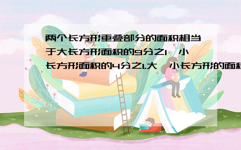 两个长方形重叠部分的面积相当于大长方形面积的9分之1,小长方形面积的4分之1.大,小长方形的面积比是多少?