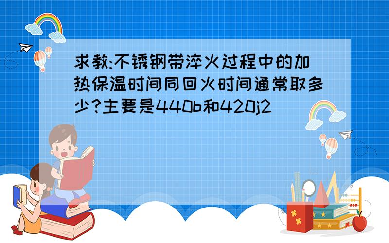 求教:不锈钢带淬火过程中的加热保温时间同回火时间通常取多少?主要是440b和420j2