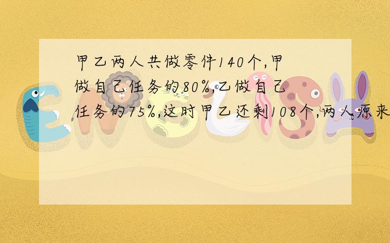 甲乙两人共做零件140个,甲做自己任务的80%,乙做自己任务的75%,这时甲乙还剩108个,两人原来各需做多少具体算数