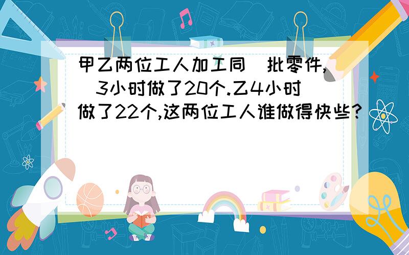 甲乙两位工人加工同_批零件,曱3小时做了20个.乙4小时做了22个,这两位工人谁做得快些?