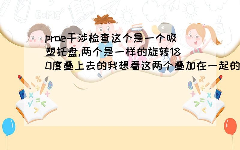 proe干涉检查这个是一个吸塑托盘,两个是一样的旋转180度叠上去的我想看这两个叠加在一起的干渉面,最好是在装配里面看,希望大家会的帮帮我,谢谢了!