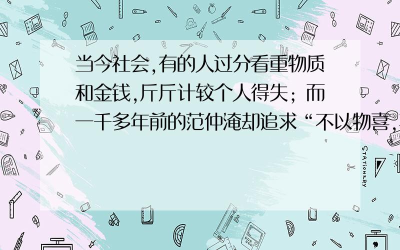 当今社会,有的人过分看重物质和金钱,斤斤计较个人得失；而一千多年前的范仲淹却追求“不以物喜,不以己