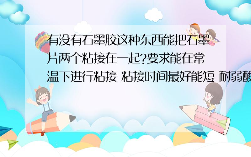 有没有石墨胶这种东西能把石墨片两个粘接在一起?要求能在常温下进行粘接 粘接时间最好能短 耐弱酸碱 耐60-80的温度不脱胶