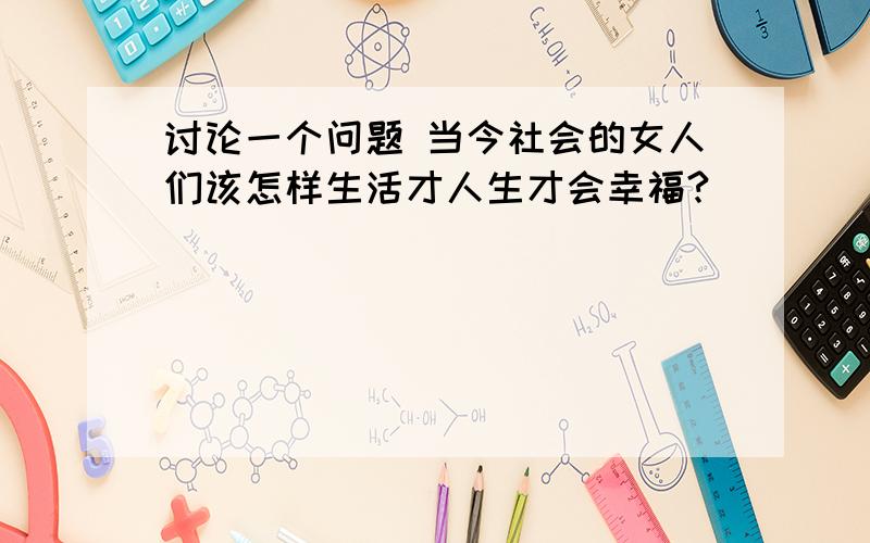 讨论一个问题 当今社会的女人们该怎样生活才人生才会幸福?