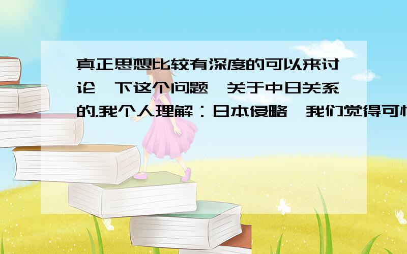 真正思想比较有深度的可以来讨论一下这个问题,关于中日关系的.我个人理解：日本侵略,我们觉得可恨,但是我们作为人是可以理解的.因为：换位思考一下,假如我们国家也出了一个类似希特