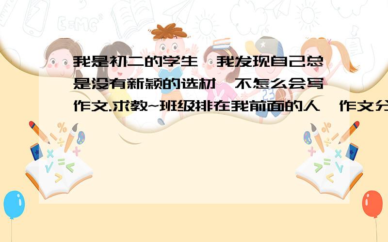 我是初二的学生,我发现自己总是没有新颖的选材,不怎么会写作文.求教~班级排在我前面的人,作文分都很高,其实我语文也排过班级第一第二的,就是得看阅读题我的感觉怎么样,然后作文就只