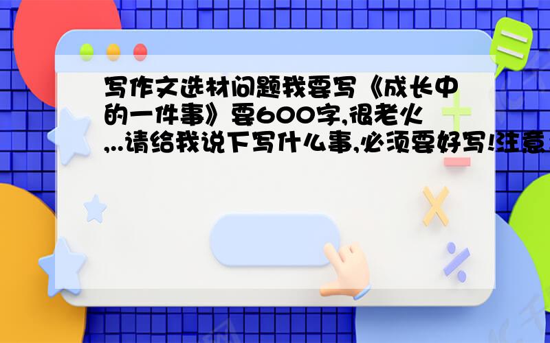 写作文选材问题我要写《成长中的一件事》要600字,很老火,..请给我说下写什么事,必须要好写!注意：重点是好写,轻轻松松就能一口气写完.