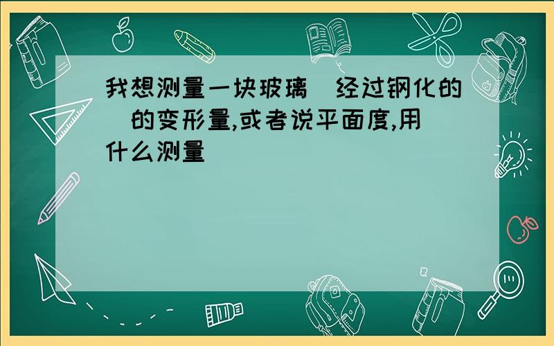 我想测量一块玻璃（经过钢化的）的变形量,或者说平面度,用什么测量