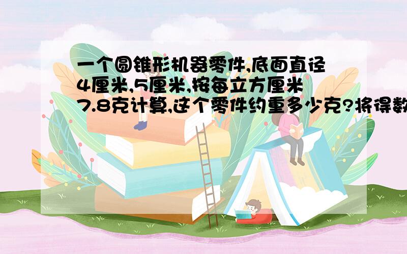 一个圆锥形机器零件,底面直径4厘米,5厘米,按每立方厘米7.8克计算,这个零件约重多少克?将得数用四舍五入法保留一位小数