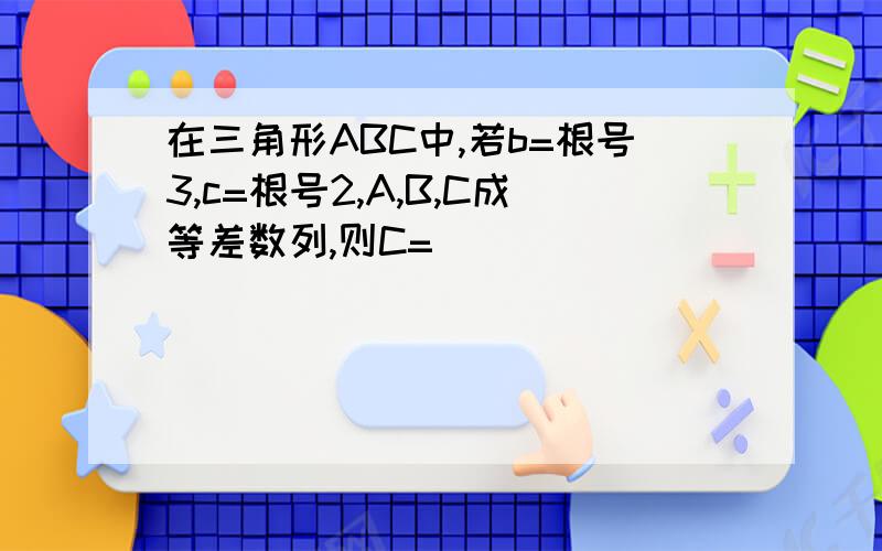 在三角形ABC中,若b=根号3,c=根号2,A,B,C成等差数列,则C=