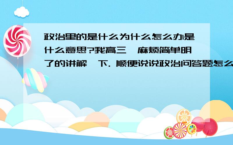 政治里的是什么为什么怎么办是什么意思?我高三,麻烦简单明了的讲解一下. 顺便说说政治问答题怎么写,不会.