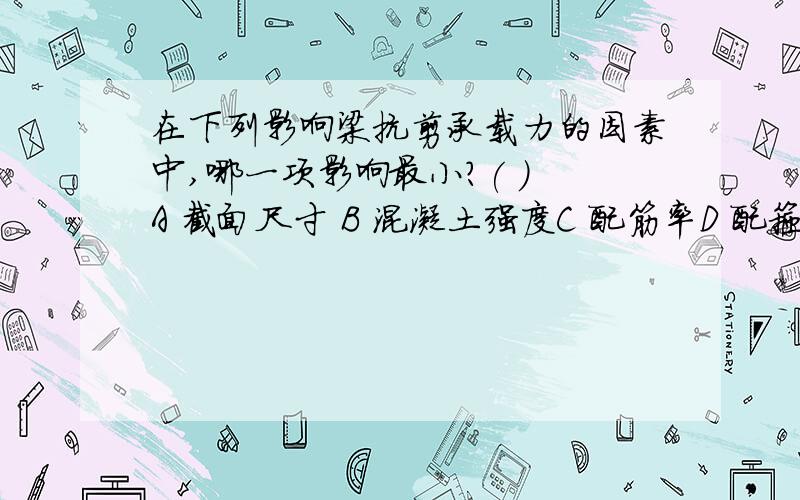 在下列影响梁抗剪承载力的因素中,哪一项影响最小?( ) A 截面尺寸 B 混凝土强度C 配筋率D 配箍率.