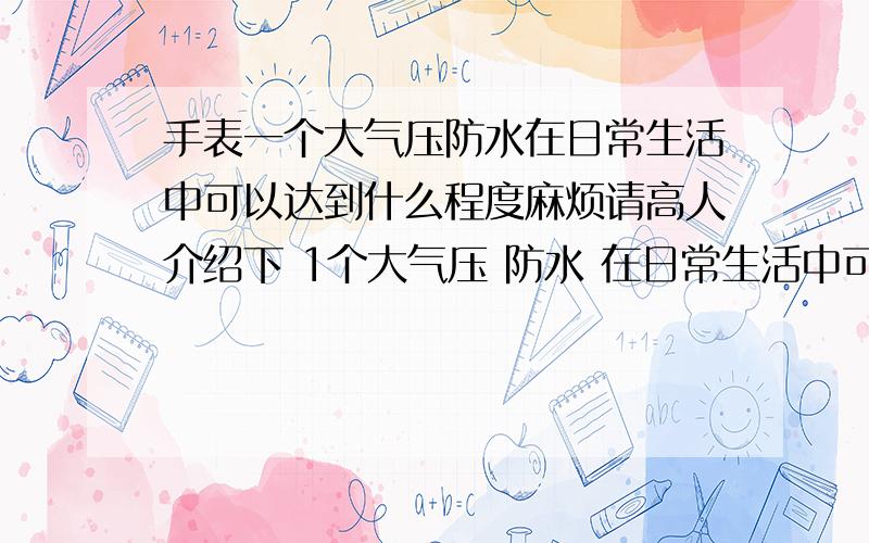 手表一个大气压防水在日常生活中可以达到什么程度麻烦请高人介绍下 1个大气压 防水 在日常生活中可以达到什么样子 洗手?洗脸?可否用水冲?W.R.10BAR是10个大气压的意思么？可以游泳带么