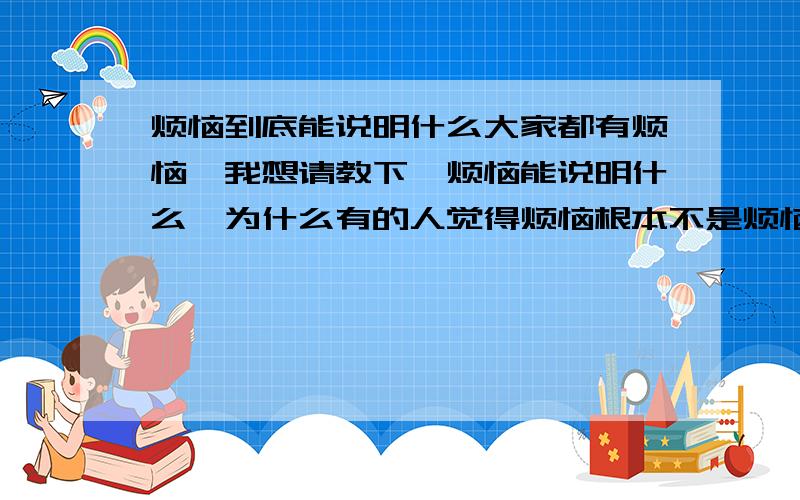 烦恼到底能说明什么大家都有烦恼,我想请教下,烦恼能说明什么,为什么有的人觉得烦恼根本不是烦恼,可有的人有了烦恼就会变,有的人有了烦恼就偏激,大家有烦恼如何解决,如何才让自己没有