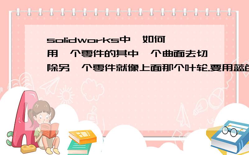 solidworks中,如何用一个零件的其中一个曲面去切除另一个零件就像上面那个叶轮.要用蓝色的曲面 切除高出来的叶片