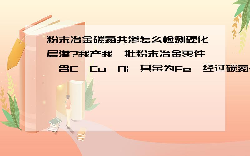 粉末冶金碳氮共渗怎么检测硬化层渗?我产我一批粉末冶金零件,含C、Cu、Ni,其余为Fe,经过碳氮共渗处理,在金相显微镜下组织区别不明显,请教各位大侠怎么硬化层渗才能检出来?硬度梯度的方