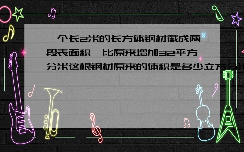 一个长2米的长方体钢材截成两段表面积,比原来增加32平方分米这根钢材原来的体积是多少立方分米?