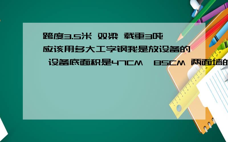 跨度3.5米 双梁 载重3吨应该用多大工字钢我是放设备的 设备底面积是47CM*85CM 两面墙的间距是3.5米 想把受力放到两面 该如何加固地上是楼板 怕楼板受不了3吨  静电地板已经铺好  静电地板面