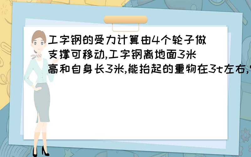 工字钢的受力计算由4个轮子做支撑可移动,工字钢离地面3米高和自身长3米,能抬起的重物在3t左右,它的受力情况,越详细越好,在工字钢范围2米内 都可以提起重物啊 主要是工字钢都受什么力,