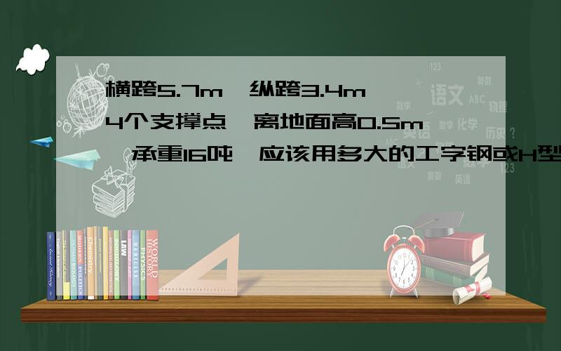 横跨5.7m,纵跨3.4m,4个支撑点,离地面高0.5m,承重16吨,应该用多大的工字钢或H型钢?主要是楼面四个支柱进行支撑一个16吨重的冷水塔,支柱截面为350*400.