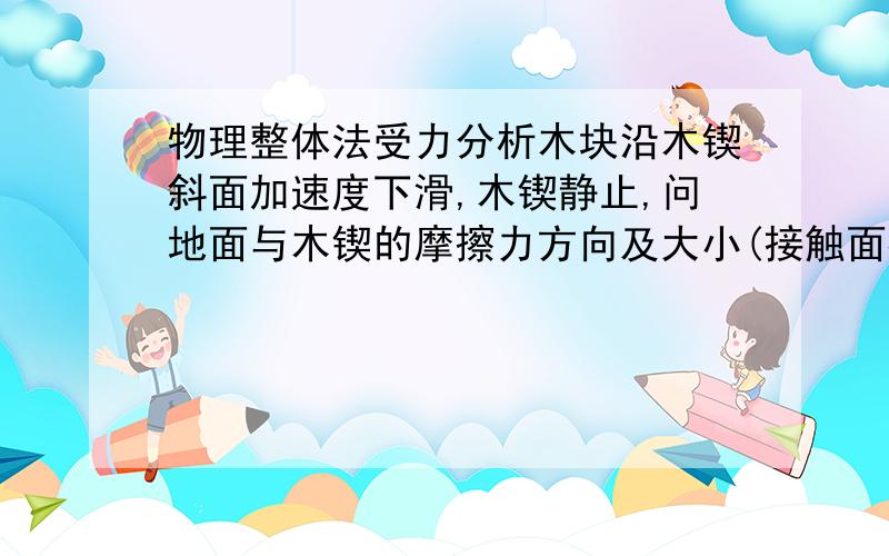 物理整体法受力分析木块沿木锲斜面加速度下滑,木锲静止,问地面与木锲的摩擦力方向及大小(接触面都有摩擦) 小弟求详细分析,用整体法分析,小弟弄明白后坚决给仁兄加分