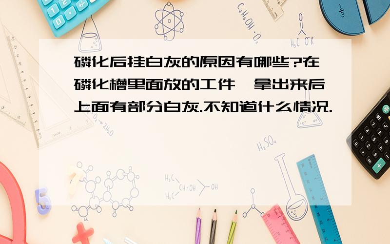 磷化后挂白灰的原因有哪些?在磷化槽里面放的工件,拿出来后上面有部分白灰.不知道什么情况.