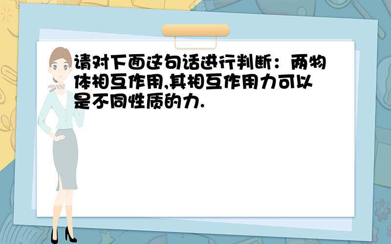 请对下面这句话进行判断：两物体相互作用,其相互作用力可以是不同性质的力.